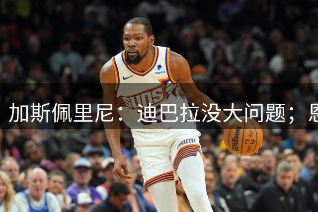 加斯佩里尼：迪巴拉没大问题；恩迪卡有望入选