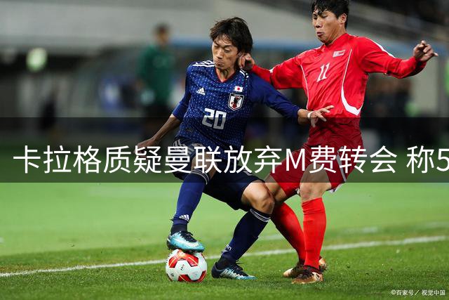 卡拉格质疑曼联放弃M费转会 称5000万难觅顶级中场