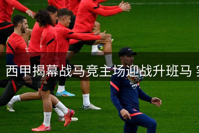 西甲揭幕战马竞主场迎战升班马 实力悬殊胜负难有悬念